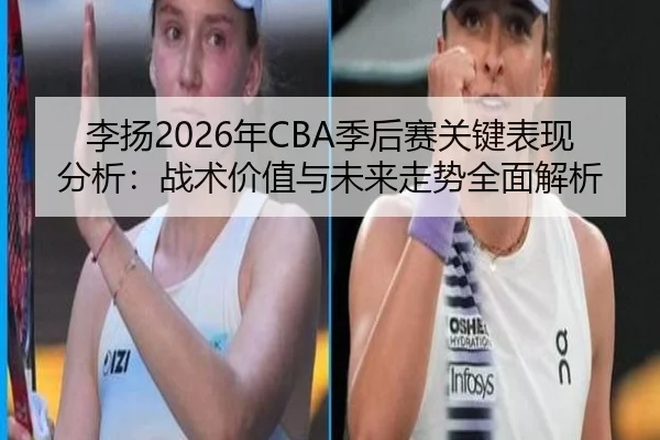 李扬2026年CBA季后赛关键表现分析：战术价值与未来走势全面解析