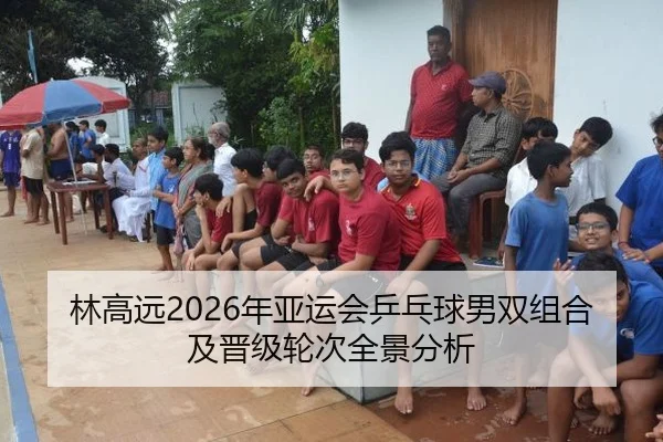 林高远2026年亚运会乒乓球男双组合及晋级轮次全景分析